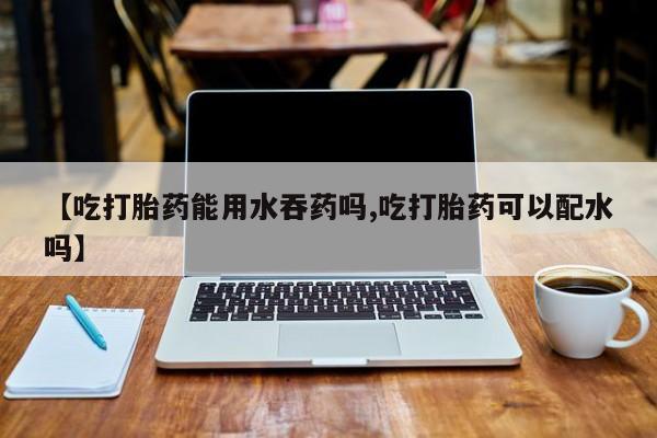 哪里可以私下卖到打胎药【吃打胎药能用水吞药吗,吃打胎药可以配水吗】