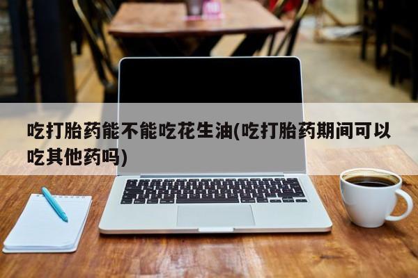 哪里可以私下卖到打胎药吃打胎药能不能吃花生油(吃打胎药期间可以吃其他药吗)