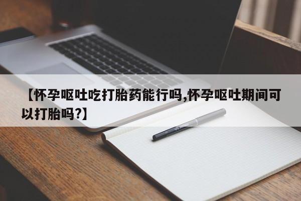 哪里可以私下卖到打胎药【怀孕呕吐吃打胎药能行吗,怀孕呕吐期间可以打胎吗?】