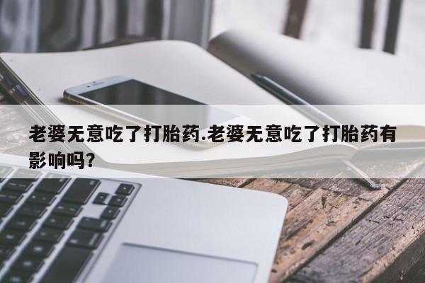 哪里可以私下卖到打胎药老婆无意吃了打胎药.老婆无意吃了打胎药有影响吗？
