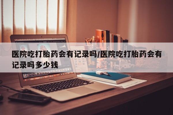 哪里可以私下卖到打胎药医院吃打胎药会有记录吗/医院吃打胎药会有记录吗多少钱