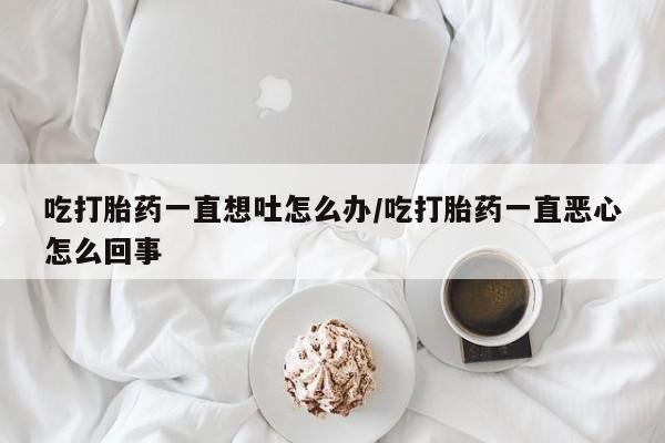 哪里可以私下卖到打胎药吃打胎药一直想吐怎么办/吃打胎药一直恶心怎么回事