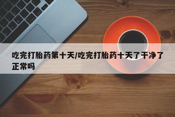 哪里可以私下卖到打胎药吃完打胎药第十天/吃完打胎药十天了干净了正常吗