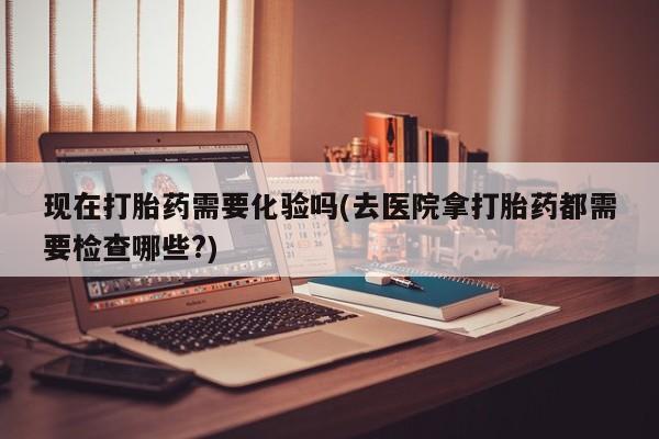哪里可以私下卖到打胎药现在打胎药需要化验吗(去医院拿打胎药都需要检查哪些?)