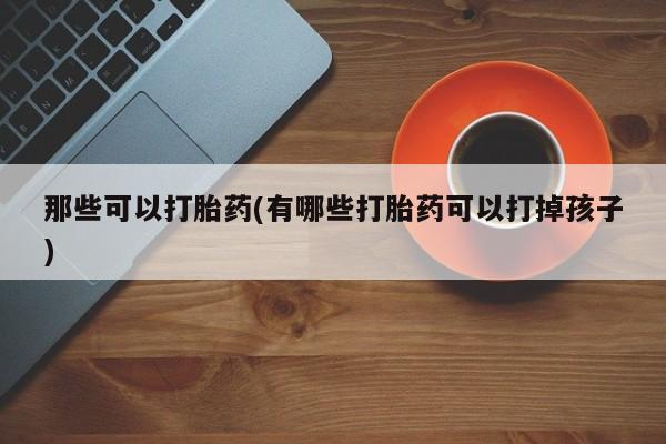 哪里可以私下卖到打胎药那些可以打胎药(有哪些打胎药可以打掉孩子)