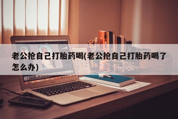 哪里可以私下卖到打胎药老公抢自己打胎药喝(老公抢自己打胎药喝了怎么办)