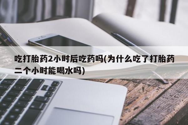 哪里可以私下卖到打胎药吃打胎药2小时后吃药吗(为什么吃了打胎药二个小时能喝水吗)