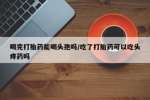 哪里可以私下卖到打胎药喝完打胎药能喝头孢吗/吃了打胎药可以吃头疼药吗