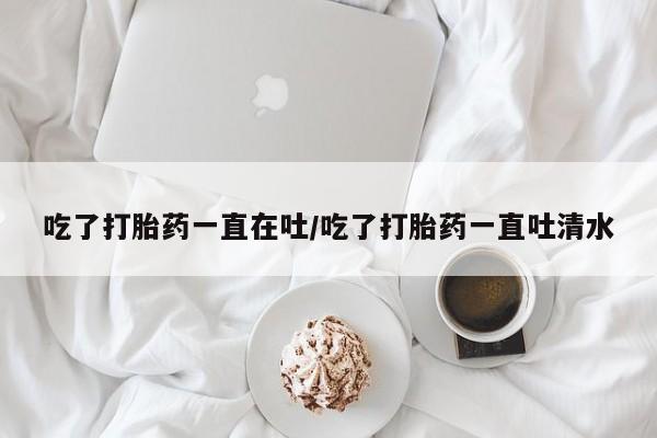 哪里可以私下卖到打胎药吃了打胎药一直在吐/吃了打胎药一直吐清水