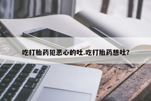 哪里可以私下卖到打胎药吃打胎药犯恶心的吐.吃打胎药想吐？