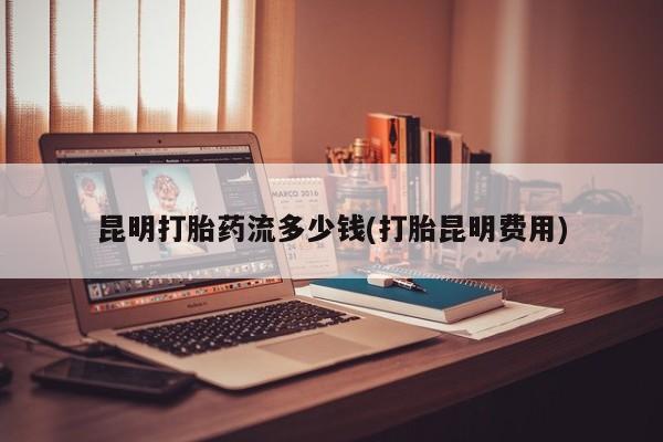 哪里可以私下卖到打胎药昆明打胎药流多少钱(打胎昆明费用)
