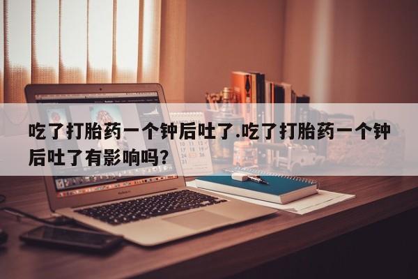 哪里可以私下卖到打胎药吃了打胎药一个钟后吐了.吃了打胎药一个钟后吐了有影响吗？
