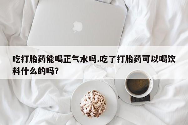 哪里可以私下卖到打胎药吃打胎药能喝正气水吗.吃了打胎药可以喝饮料什么的吗？