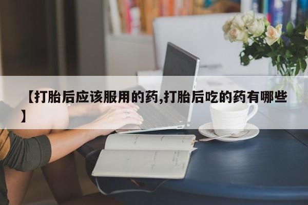 哪里可以私下卖到打胎药【打胎后应该服用的药,打胎后吃的药有哪些】