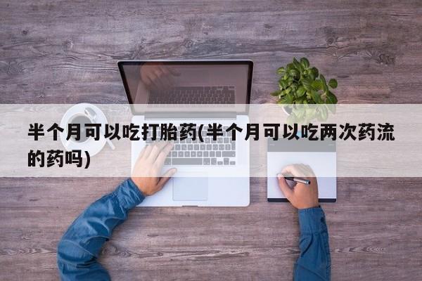 哪里可以私下卖到打胎药半个月可以吃打胎药(半个月可以吃两次药流的药吗)