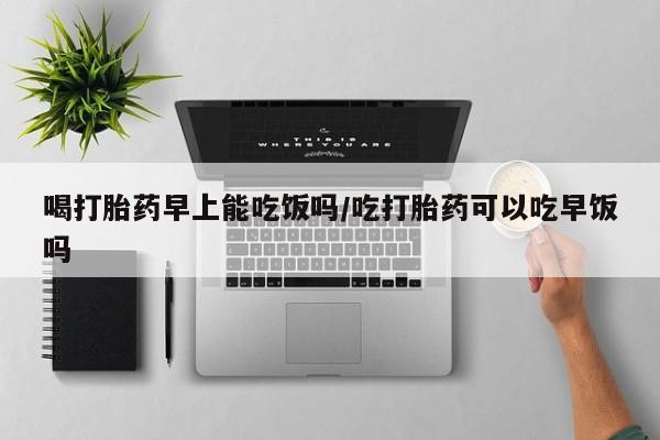 哪里可以私下卖到打胎药喝打胎药早上能吃饭吗/吃打胎药可以吃早饭吗