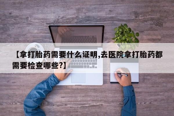 哪里可以私下卖到打胎药【拿打胎药需要什么证明,去医院拿打胎药都需要检查哪些?】