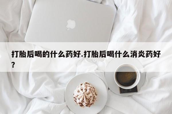 哪里可以私下卖到打胎药打胎后喝的什么药好.打胎后喝什么消炎药好？