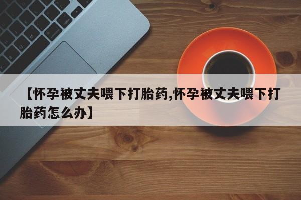 哪里可以私下卖到打胎药【怀孕被丈夫喂下打胎药,怀孕被丈夫喂下打胎药怎么办】
