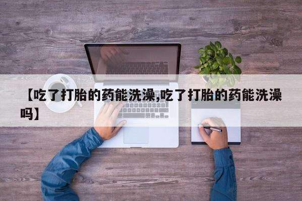 哪里可以私下卖到打胎药【吃了打胎的药能洗澡,吃了打胎的药能洗澡吗】