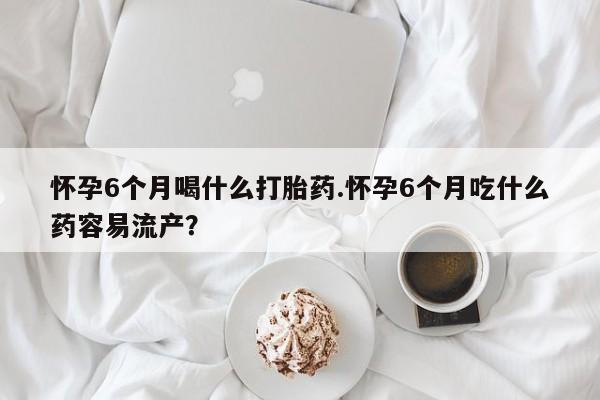 哪里可以私下卖到打胎药怀孕6个月喝什么打胎药.怀孕6个月吃什么药容易流产？