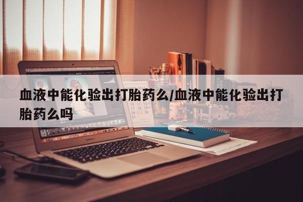 哪里可以私下卖到打胎药血液中能化验出打胎药么/血液中能化验出打胎药么吗