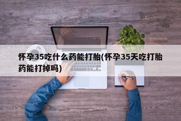 哪里可以私下卖到打胎药怀孕35吃什么药能打胎(怀孕35天吃打胎药能打掉吗)