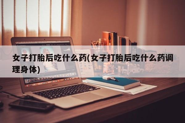 哪里可以私下卖到打胎药女子打胎后吃什么药(女子打胎后吃什么药调理身体)