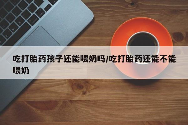 哪里可以私下卖到打胎药吃打胎药孩子还能喂奶吗/吃打胎药还能不能喂奶