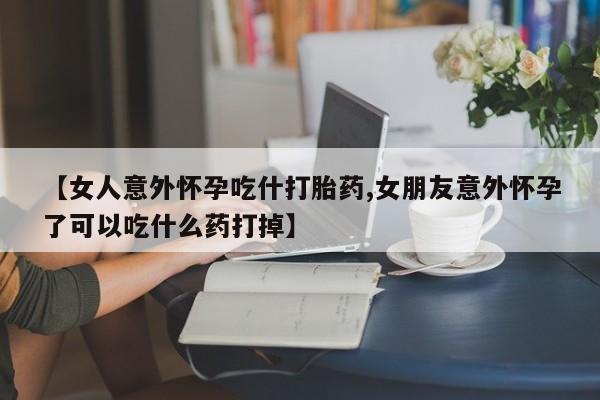 哪里可以私下卖到打胎药【女人意外怀孕吃什打胎药,女朋友意外怀孕了可以吃什么药打掉】