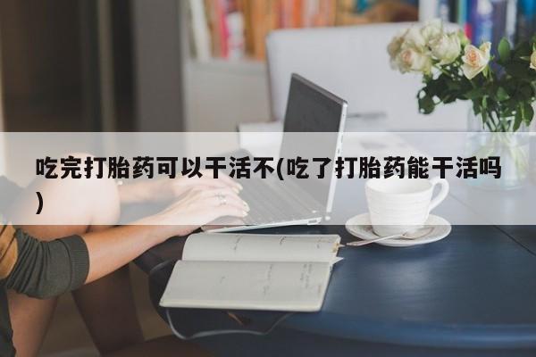 哪里可以私下卖到打胎药吃完打胎药可以干活不(吃了打胎药能干活吗)