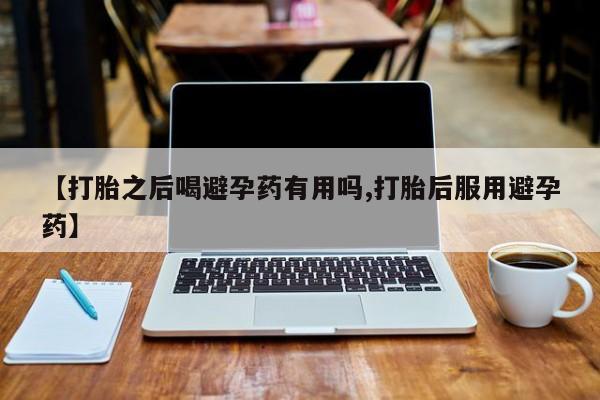 哪里可以私下卖到打胎药【打胎之后喝避孕药有用吗,打胎后服用避孕药】