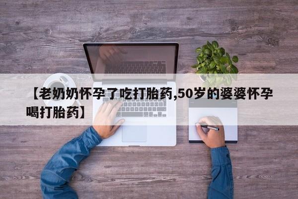 哪里可以私下卖到打胎药【老奶奶怀孕了吃打胎药,50岁的婆婆怀孕喝打胎药】