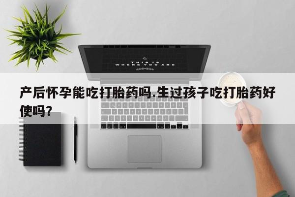 哪里可以私下卖到打胎药产后怀孕能吃打胎药吗.生过孩子吃打胎药好使吗？