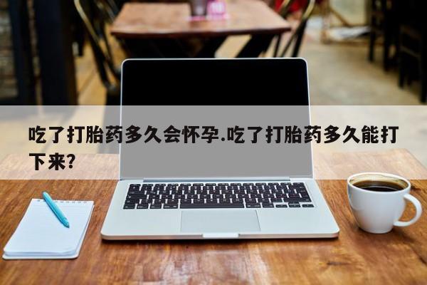 哪里可以私下卖到打胎药吃了打胎药多久会怀孕.吃了打胎药多久能打下来？