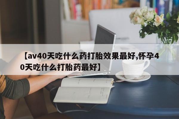 哪里可以私下卖到打胎药【av40天吃什么药打胎效果最好,怀孕40天吃什么打胎药最好】