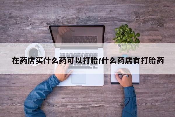 哪里可以私下卖到打胎药在药店买什么药可以打胎/什么药店有打胎药