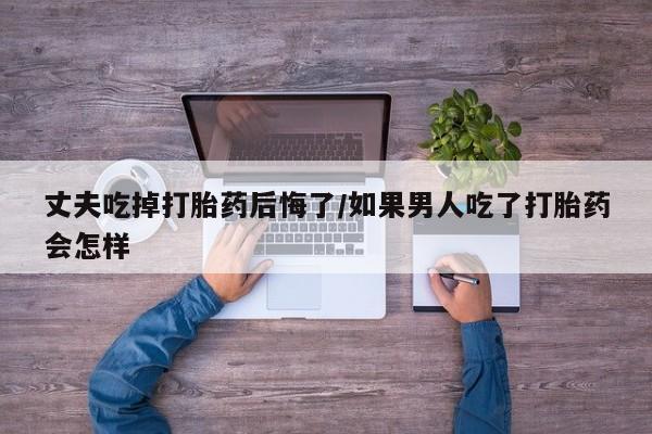 哪里可以私下卖到打胎药丈夫吃掉打胎药后悔了/如果男人吃了打胎药会怎样