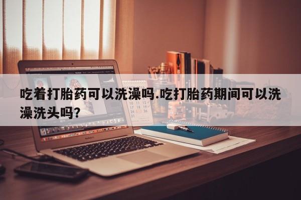 哪里可以私下卖到打胎药吃着打胎药可以洗澡吗.吃打胎药期间可以洗澡洗头吗？