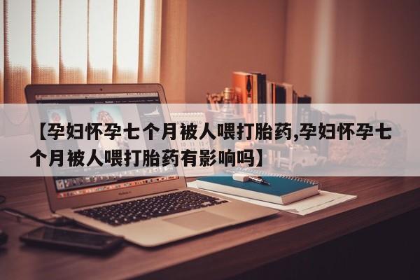 哪里可以私下卖到打胎药【孕妇怀孕七个月被人喂打胎药,孕妇怀孕七个月被人喂打胎药有影响吗】