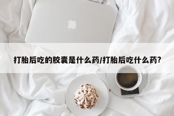 哪里可以私下卖到打胎药打胎后吃的胶囊是什么药/打胎后吃什么药?