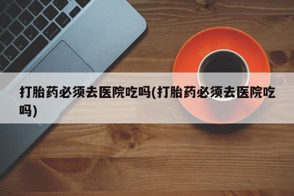 哪里可以私下卖到打胎药打胎药必须去医院吃吗(打胎药必须去医院吃吗)