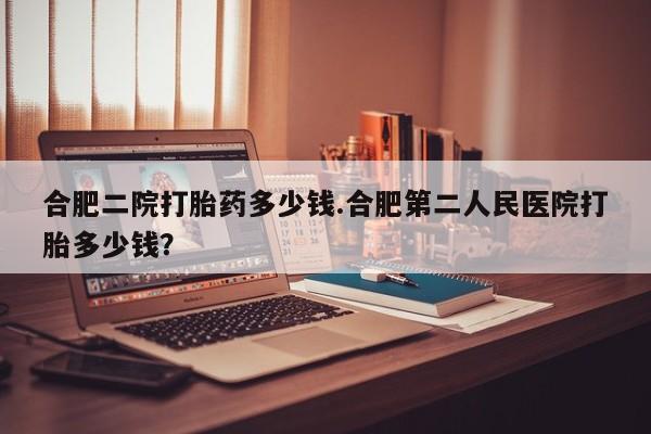 哪里可以私下卖到打胎药合肥二院打胎药多少钱.合肥第二人民医院打胎多少钱？