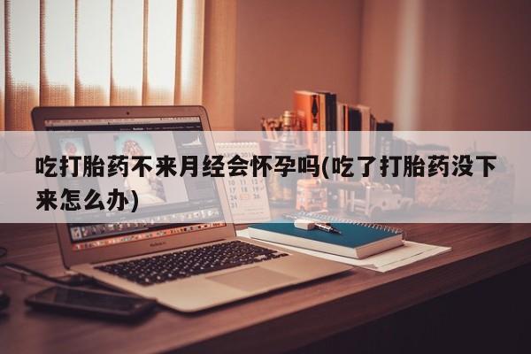 哪里可以私下卖到打胎药吃打胎药不来月经会怀孕吗(吃了打胎药没下来怎么办)