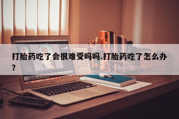 哪里可以私下卖到打胎药打胎药吃了会很难受吗吗.打胎药吃了怎么办？