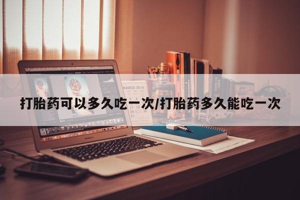 哪里可以私下卖到打胎药打胎药可以多久吃一次/打胎药多久能吃一次
