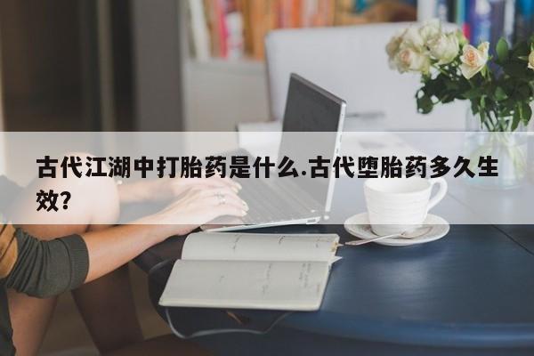 哪里可以私下卖到打胎药古代江湖中打胎药是什么.古代堕胎药多久生效？