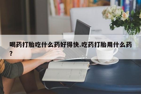哪里可以私下卖到打胎药喝药打胎吃什么药好得快.吃药打胎用什么药？