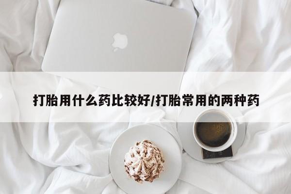 哪里可以私下卖到打胎药打胎用什么药比较好/打胎常用的两种药