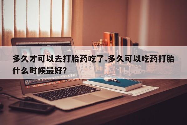 哪里可以私下卖到打胎药多久才可以去打胎药吃了.多久可以吃药打胎什么时候最好？